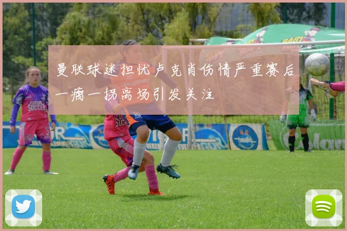 曼联球迷担忧卢克肖伤情严重赛后一瘸一拐离场引发关注