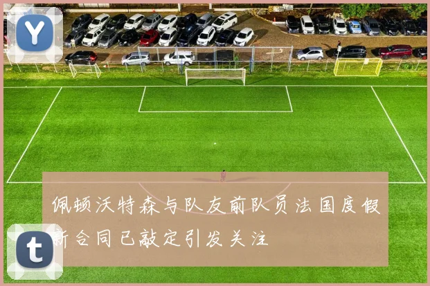 佩顿沃特森与队友前队员法国度假新合同已敲定引发关注