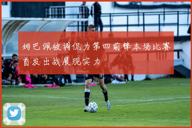 姆巴佩被调侃为第四前锋本场比赛首发出战展现实力
