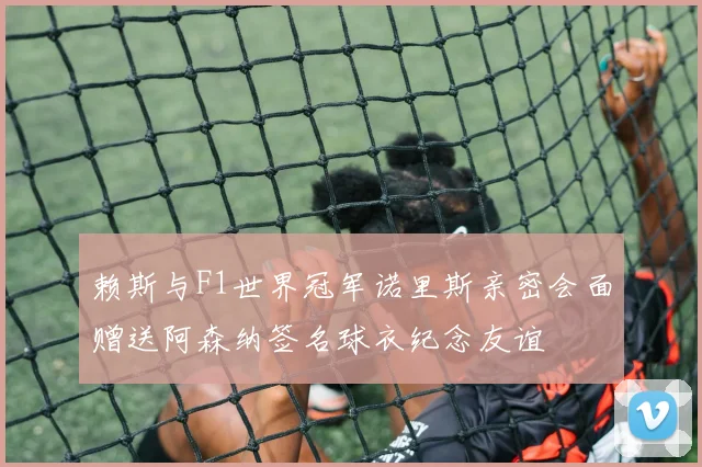 赖斯与F1世界冠军诺里斯亲密会面赠送阿森纳签名球衣纪念友谊