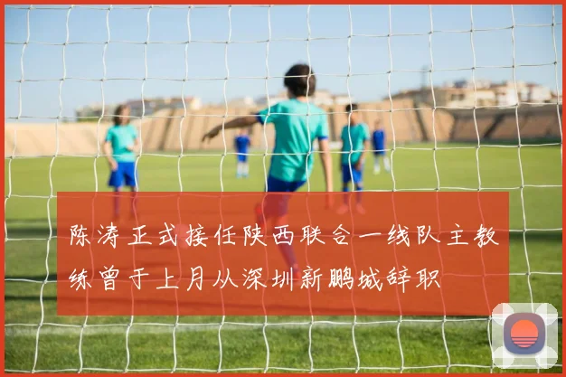 陈涛正式接任陕西联合一线队主教练曾于上月从深圳新鹏城辞职