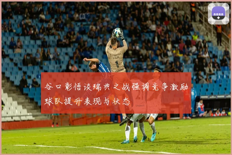 谷口彰悟谈瑞典之战强调竞争激励球队提升表现与状态