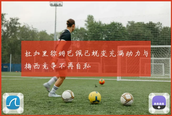 杜加里称姆巴佩已蜕变充满动力与梅西竞争不再自私