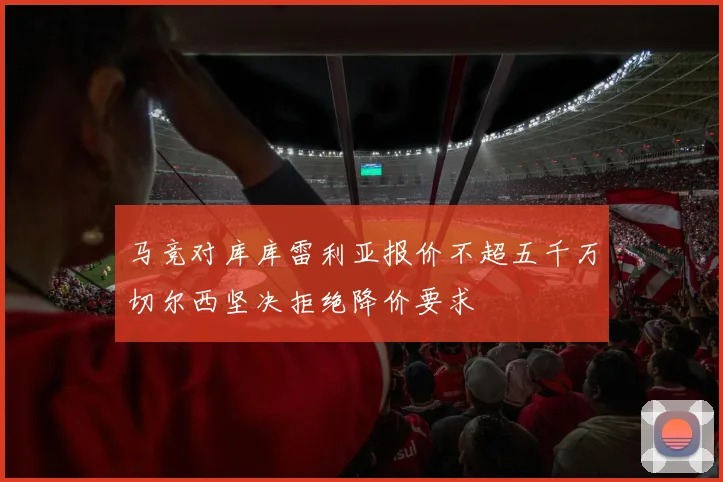 马竞对库库雷利亚报价不超五千万切尔西坚决拒绝降价要求