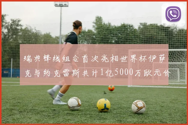 瑞典锋线组合首次亮相世界杯伊萨克与约克雷斯共计1亿5000万欧元价值
