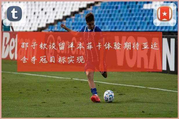 邵子钦谈留洋本菲卡体验期待亚运会夺冠目标实现