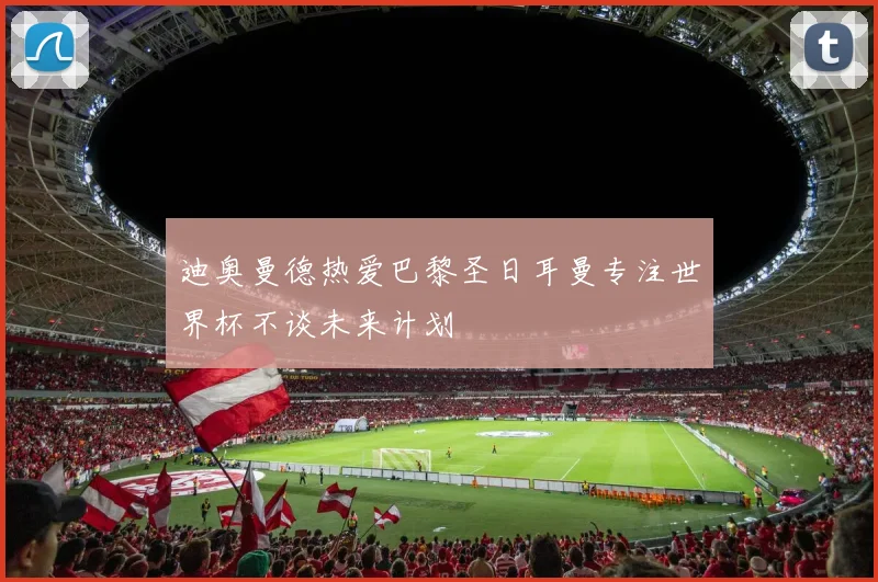迪奥曼德热爱巴黎圣日耳曼专注世界杯不谈未来计划