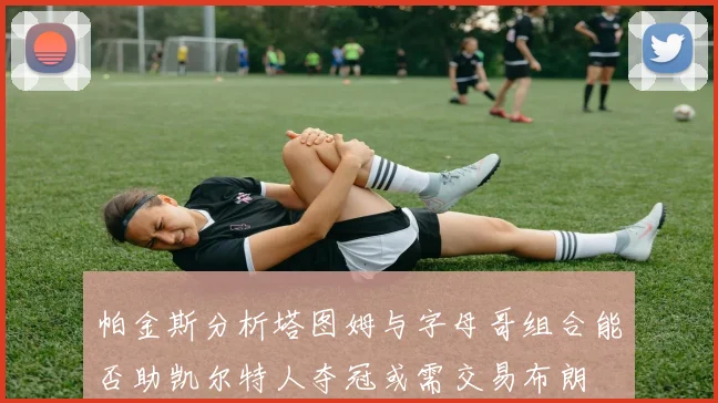 帕金斯分析塔图姆与字母哥组合能否助凯尔特人夺冠或需交易布朗