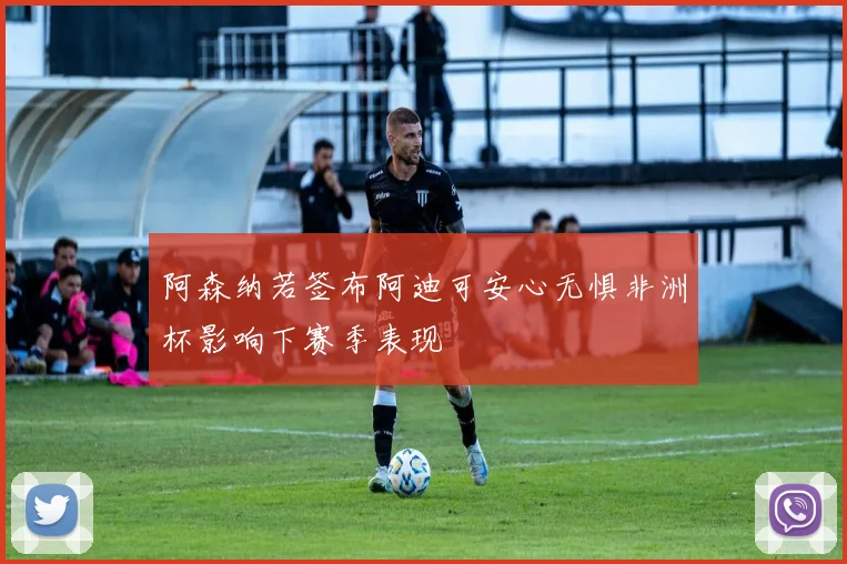 阿森纳若签布阿迪可安心无惧非洲杯影响下赛季表现