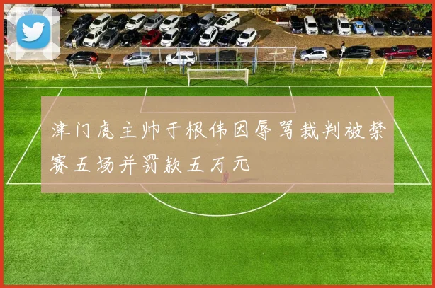 津门虎主帅于根伟因辱骂裁判被禁赛五场并罚款五万元
