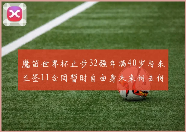 魔笛世界杯止步32强年满40岁与米兰签11合同暂时自由身未来何去何从