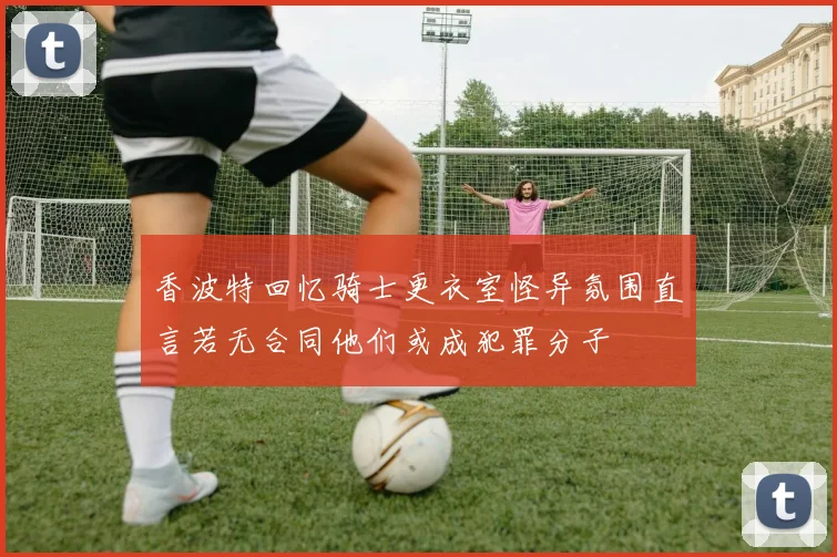 香波特回忆骑士更衣室怪异氛围直言若无合同他们或成犯罪分子