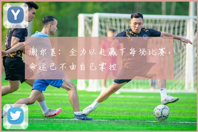 谢尔基：全力以赴赢下每场比赛，命运已不由自己掌控
