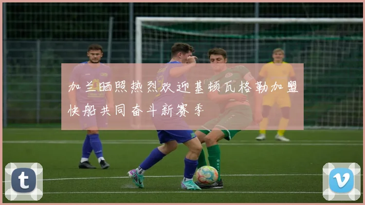 加兰晒照热烈欢迎基顿瓦格勒加盟快船共同奋斗新赛季
